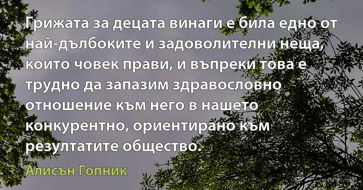 Грижата за децата винаги е била едно от най-дълбоките и задоволителни неща, които човек прави, и въпреки това е трудно да запазим здравословно отношение към него в нашето конкурентно, ориентирано към резултатите общество. (Алисън Гопник)