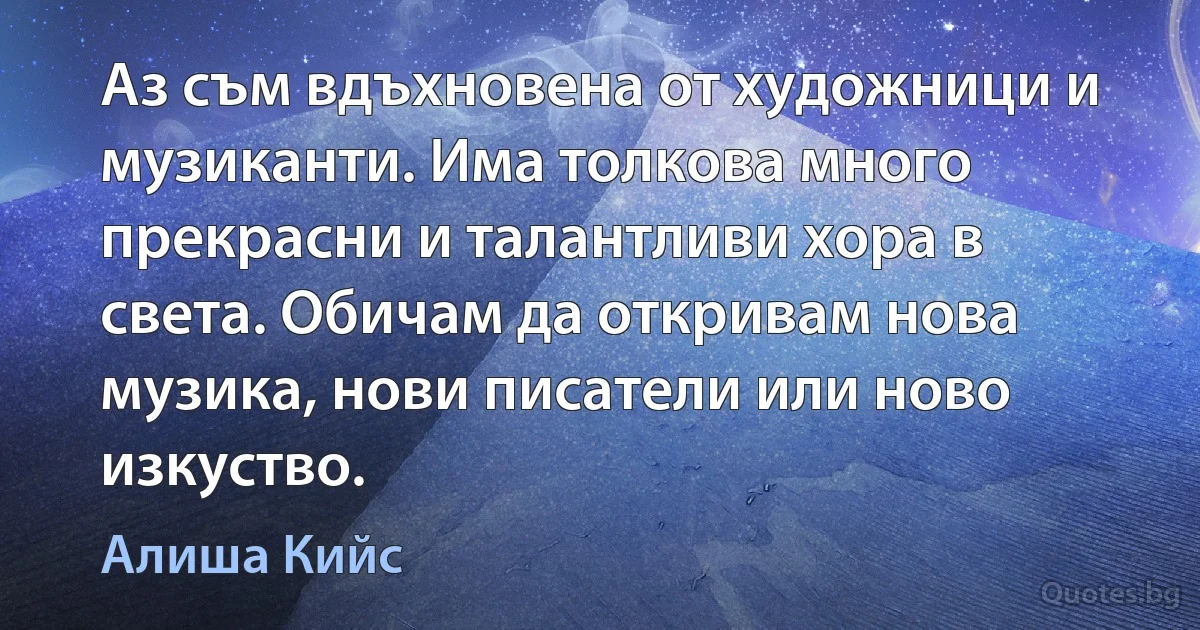 Аз съм вдъхновена от художници и музиканти. Има толкова много прекрасни и талантливи хора в света. Обичам да откривам нова музика, нови писатели или ново изкуство. (Алиша Кийс)