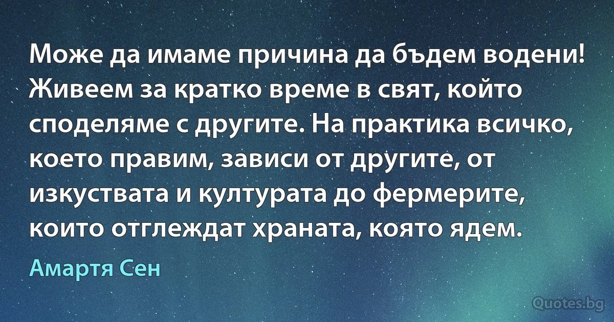 Може да имаме причина да бъдем водени! Живеем за кратко време в свят, който споделяме с другите. На практика всичко, което правим, зависи от другите, от изкуствата и културата до фермерите, които отглеждат храната, която ядем. (Амартя Сен)