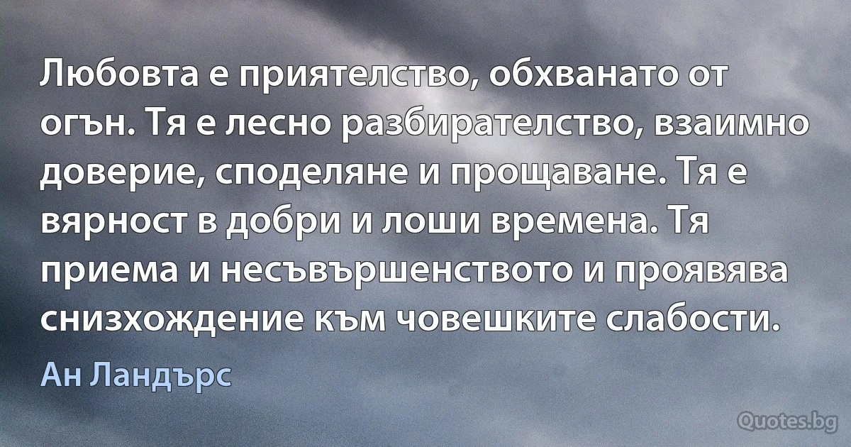 Любовта е приятелство, обхванато от огън. Тя е лесно разбирателство, взаимно доверие, споделяне и прощаване. Тя е вярност в добри и лоши времена. Тя приема и несъвършенството и проявява снизхождение към човешките слабости. (Ан Ландърс)