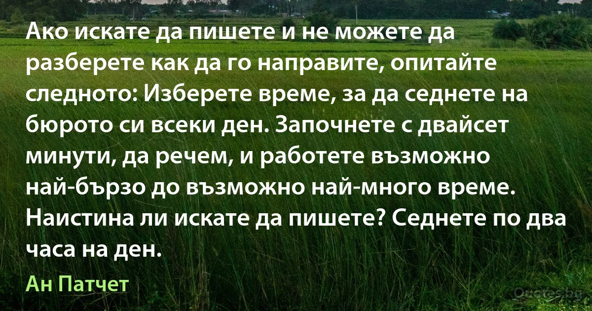 Ако искате да пишете и не можете да разберете как да го направите, опитайте следното: Изберете време, за да седнете на бюрото си всеки ден. Започнете с двайсет минути, да речем, и работете възможно най-бързо до възможно най-много време. Наистина ли искате да пишете? Седнете по два часа на ден. (Ан Патчет)