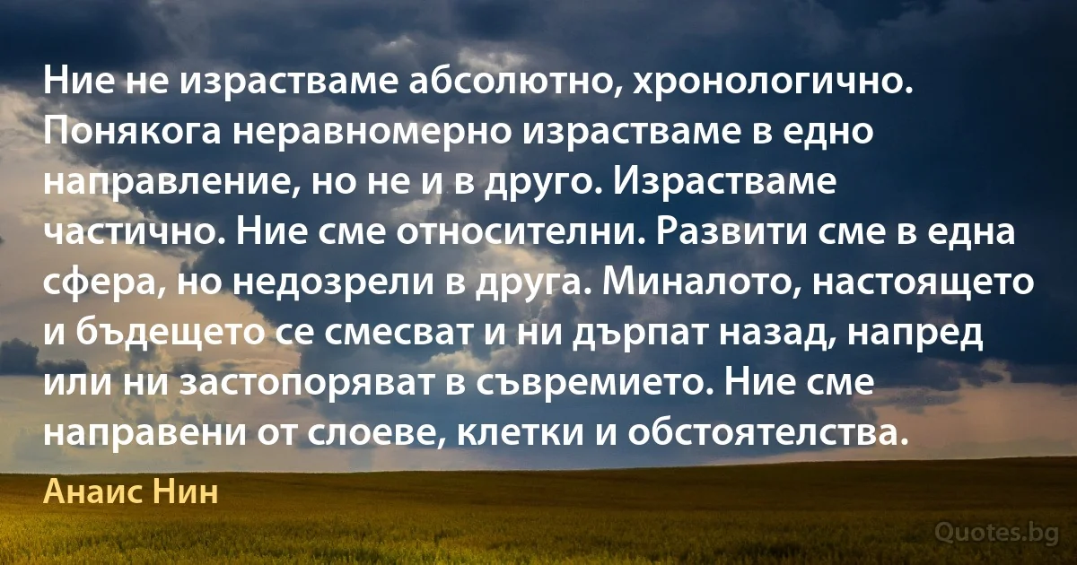 Ние не израстваме абсолютно, хронологично. Понякога неравномерно израстваме в едно направление, но не и в друго. Израстваме частично. Ние сме относителни. Развити сме в една сфера, но недозрели в друга. Миналото, настоящето и бъдещето се смесват и ни дърпат назад, напред или ни застопоряват в съвремието. Ние сме направени от слоеве, клетки и обстоятелства. (Анаис Нин)