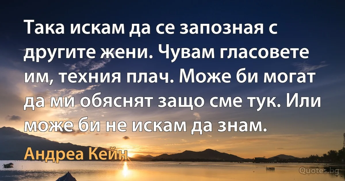 Така искам да се запозная с другите жени. Чувам гласовете им, техния плач. Може би могат да ми обяснят защо сме тук. Или може би не искам да знам. (Андреа Кейн)