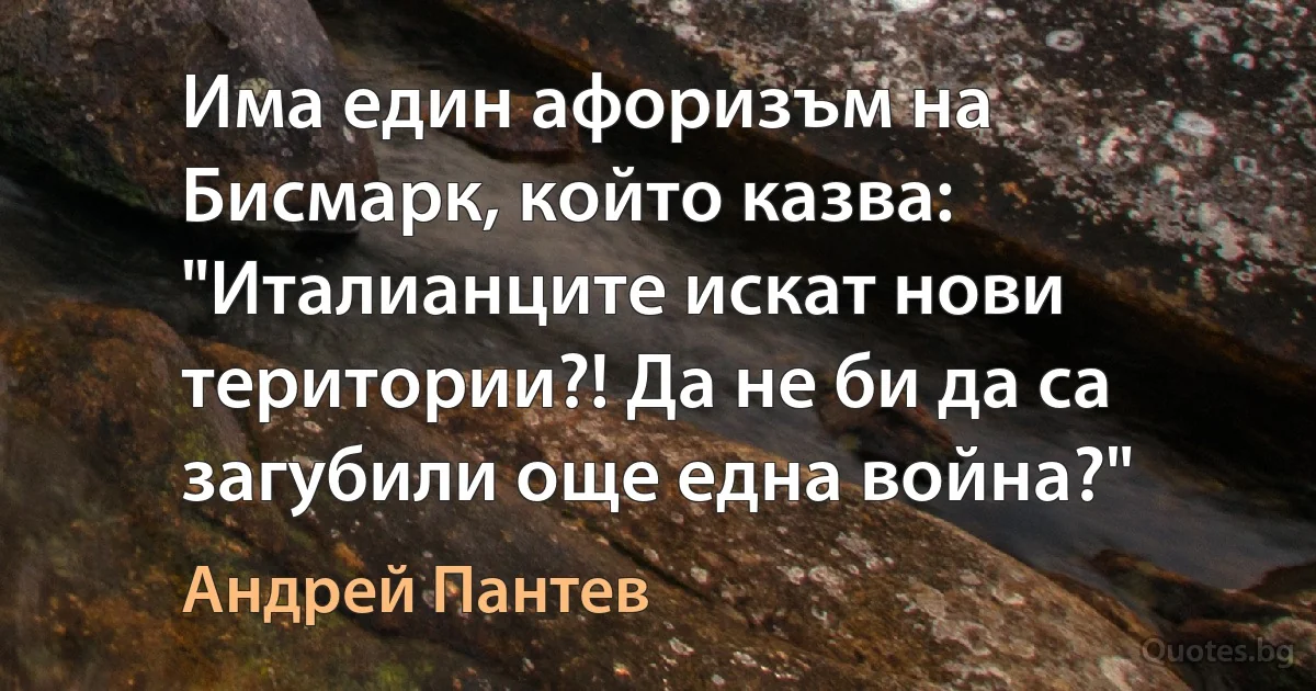 Има един афоризъм на Бисмарк, който казва: "Италианците искат нови територии?! Да не би да са загубили още една война?" (Андрей Пантев)