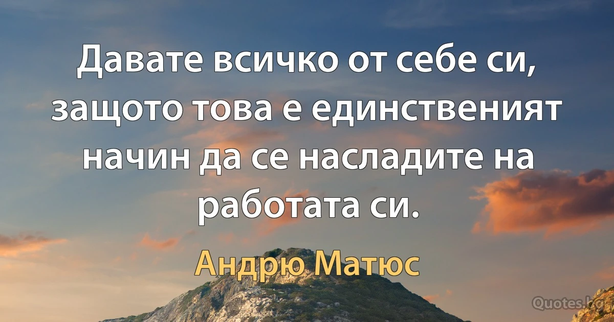 Давате всичко от себе си, защото това е единственият начин да се насладите на работата си. (Андрю Матюс)