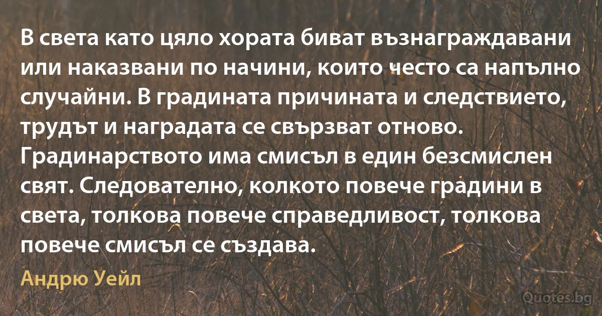 В света като цяло хората биват възнаграждавани или наказвани по начини, които често са напълно случайни. В градината причината и следствието, трудът и наградата се свързват отново. Градинарството има смисъл в един безсмислен свят. Следователно, колкото повече градини в света, толкова повече справедливост, толкова повече смисъл се създава. (Андрю Уейл)