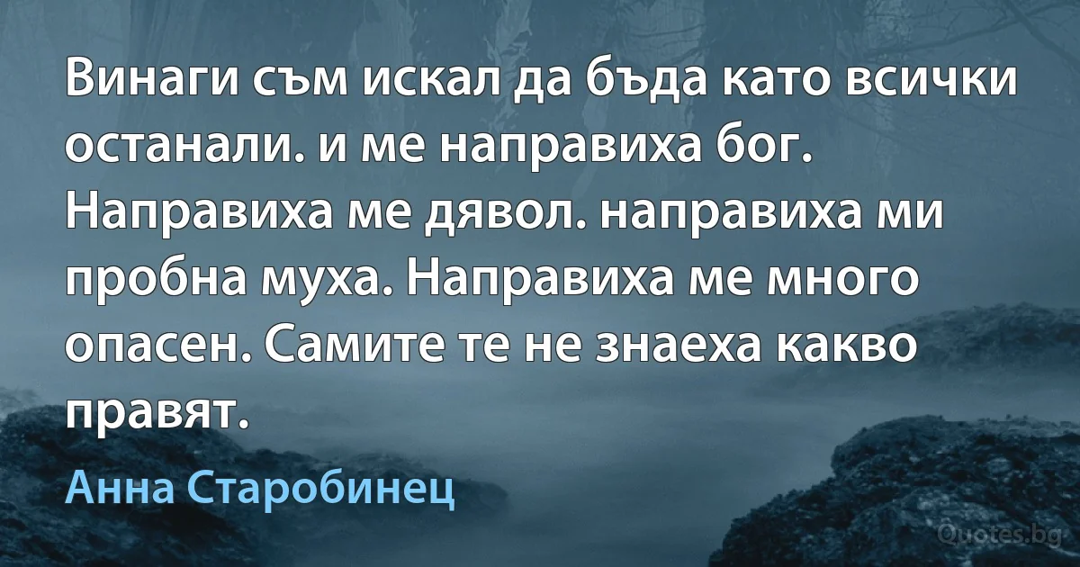 Винаги съм искал да бъда като всички останали. и ме направиха бог. Направиха ме дявол. направиха ми пробна муха. Направиха ме много опасен. Самите те не знаеха какво правят. (Анна Старобинец)