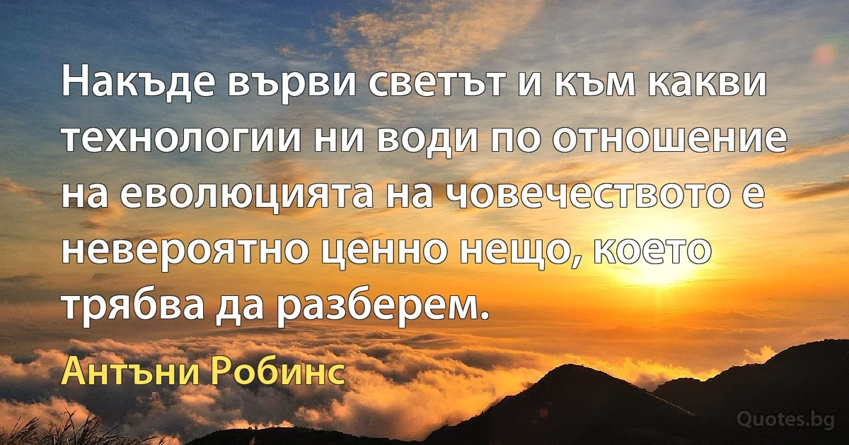 Накъде върви светът и към какви технологии ни води по отношение на еволюцията на човечеството е невероятно ценно нещо, което трябва да разберем. (Антъни Робинс)