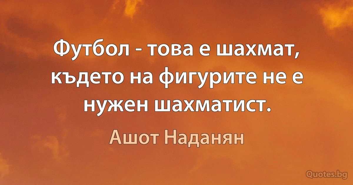 Футбол - това е шахмат, където на фигурите не е нужен шахматист. (Ашот Наданян)