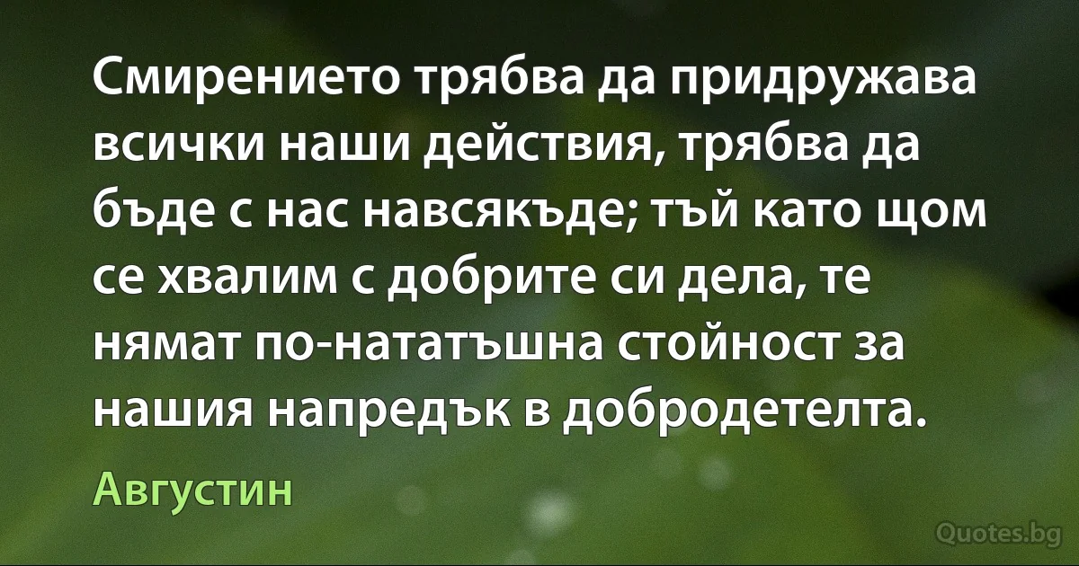 Смирението трябва да придружава всички наши действия, трябва да бъде с нас навсякъде; тъй като щом се хвалим с добрите си дела, те нямат по-нататъшна стойност за нашия напредък в добродетелта. (Августин)