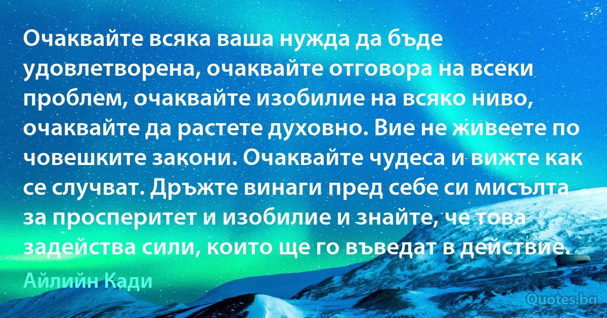 Очаквайте всяка ваша нужда да бъде удовлетворена, очаквайте отговора на всеки проблем, очаквайте изобилие на всяко ниво, очаквайте да растете духовно. Вие не живеете по човешките закони. Очаквайте чудеса и вижте как се случват. Дръжте винаги пред себе си мисълта за просперитет и изобилие и знайте, че това задейства сили, които ще го въведат в действие. (Айлийн Кади)