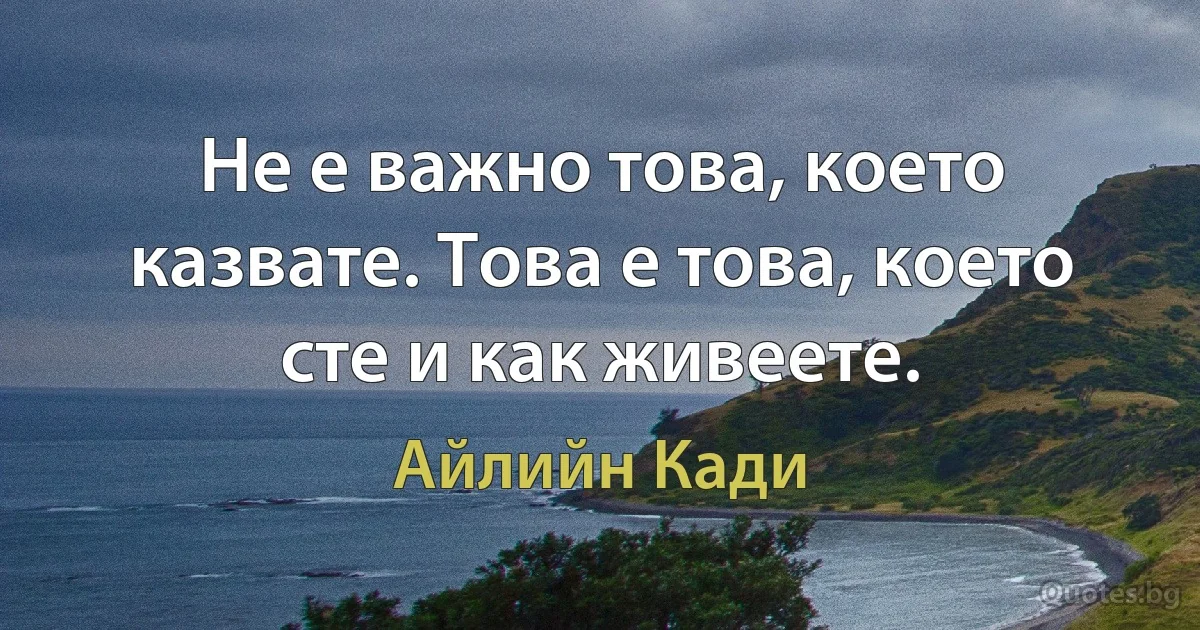 Не е важно това, което казвате. Това е това, което сте и как живеете. (Айлийн Кади)