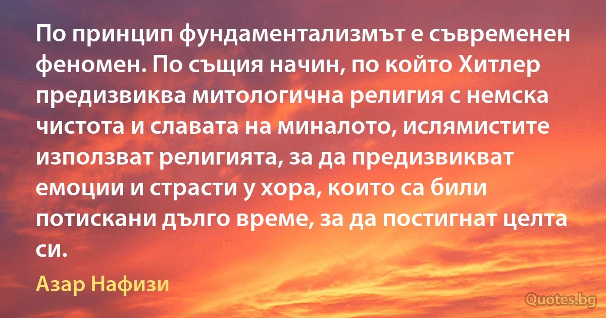 По принцип фундаментализмът е съвременен феномен. По същия начин, по който Хитлер предизвиква митологична религия с немска чистота и славата на миналото, ислямистите използват религията, за да предизвикват емоции и страсти у хора, които са били потискани дълго време, за да постигнат целта си. (Азар Нафизи)