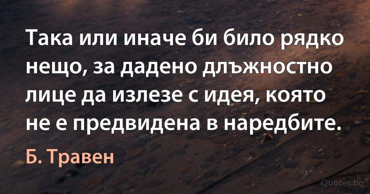 Така или иначе би било рядко нещо, за дадено длъжностно лице да излезе с идея, която не е предвидена в наредбите. (Б. Травен)