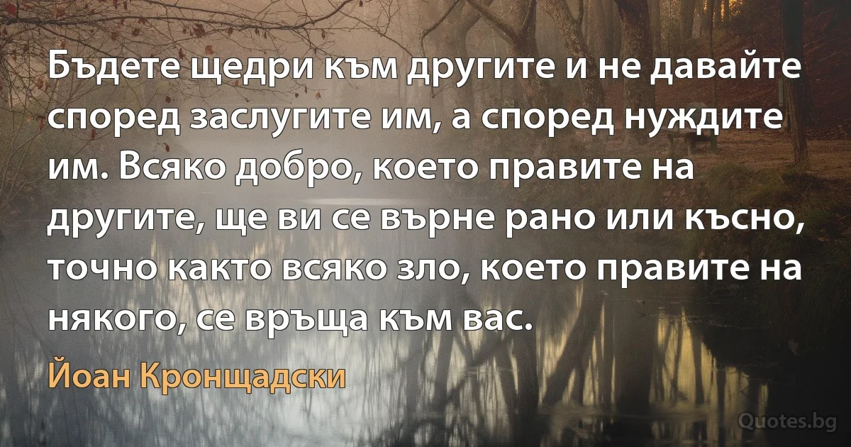 Бъдете щедри към другите и не давайте според заслугите им, а според нуждите им. Всяко добро, което правите на другите, ще ви се върне рано или късно, точно както всяко зло, което правите на някого, се връща към вас. (Йоан Кронщадски)