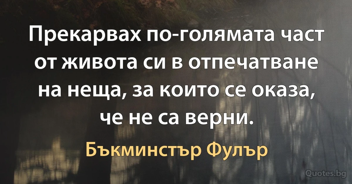 Прекарвах по-голямата част от живота си в отпечатване на неща, за които се оказа, че не са верни. (Бъкминстър Фулър)