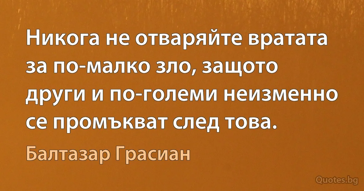 Никога не отваряйте вратата за по-малко зло, защото други и по-големи неизменно се промъкват след това. (Балтазар Грасиан)