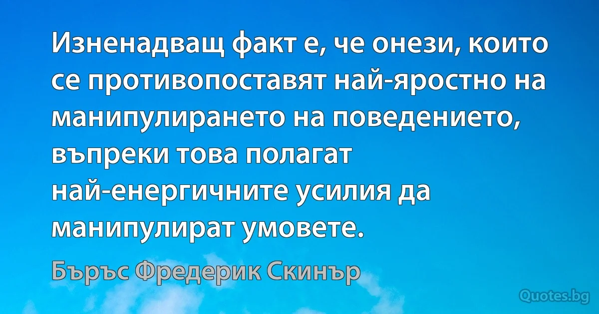 Изненадващ факт е, че онези, които се противопоставят най-яростно на манипулирането на поведението, въпреки това полагат най-енергичните усилия да манипулират умовете. (Бъръс Фредерик Скинър)