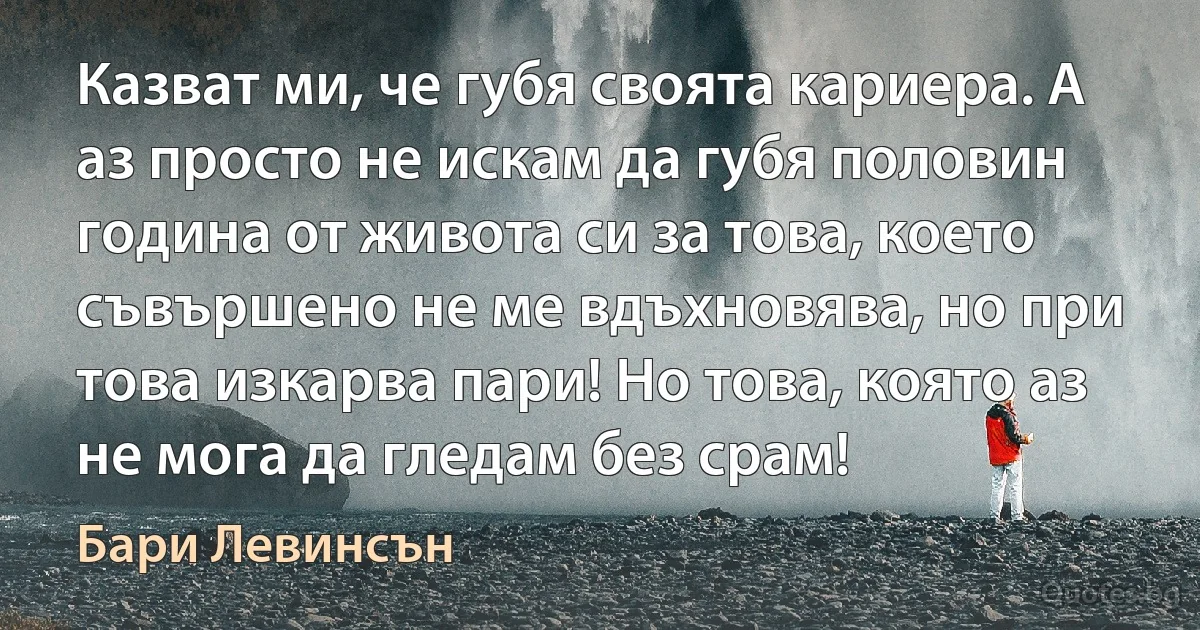 Казват ми, че губя своята кариера. А аз просто не искам да губя половин година от живота си за това, което съвършено не ме вдъхновява, но при това изкарва пари! Но това, която аз не мога да гледам без срам! (Бари Левинсън)