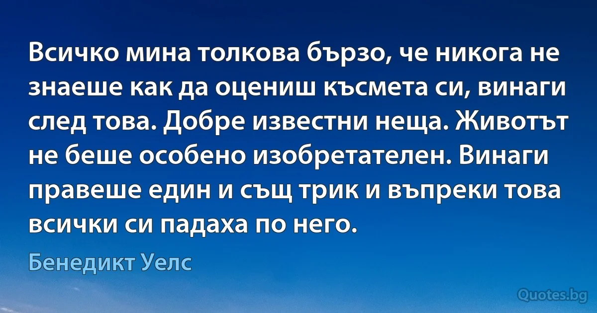 Всичко мина толкова бързо, че никога не знаеше как да оцениш късмета си, винаги след това. Добре известни неща. Животът не беше особено изобретателен. Винаги правеше един и същ трик и въпреки това всички си падаха по него. (Бенедикт Уелс)