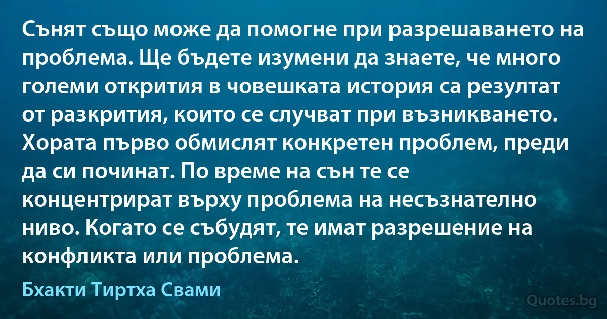 Сънят също може да помогне при разрешаването на проблема. Ще бъдете изумени да знаете, че много големи открития в човешката история са резултат от разкрития, които се случват при възникването. Хората първо обмислят конкретен проблем, преди да си починат. По време на сън те се концентрират върху проблема на несъзнателно ниво. Когато се събудят, те имат разрешение на конфликта или проблема. (Бхакти Тиртха Свами)