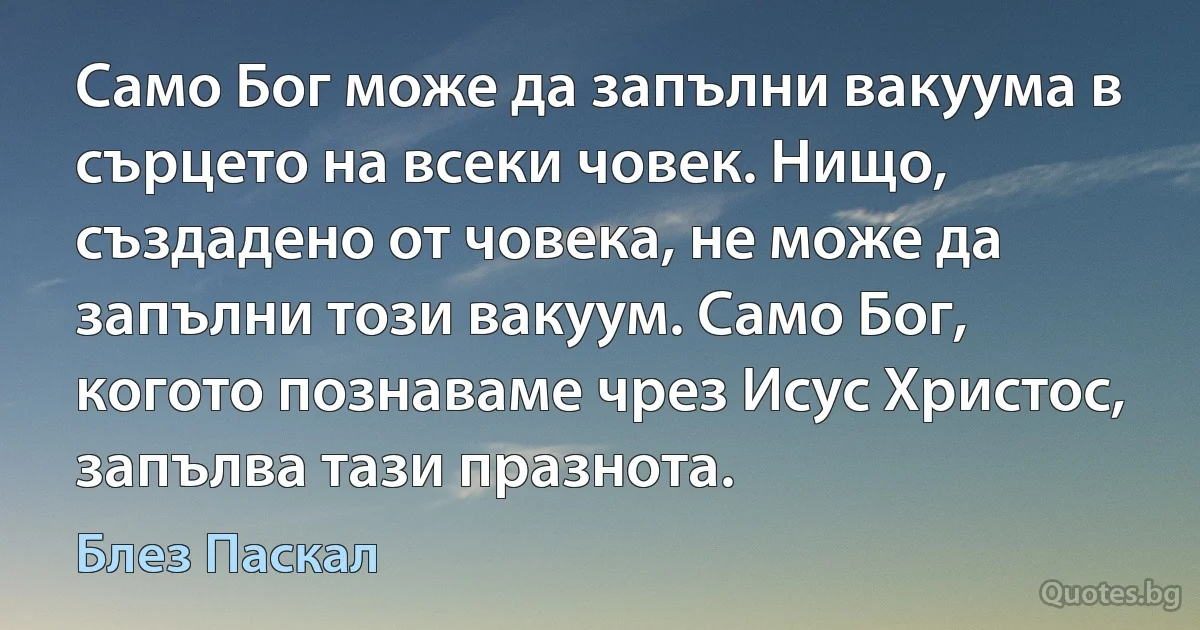 Само Бог може да запълни вакуума в сърцето на всеки човек. Нищо, създадено от човека, не може да запълни този вакуум. Само Бог, когото познаваме чрез Исус Христос, запълва тази празнота. (Блез Паскал)