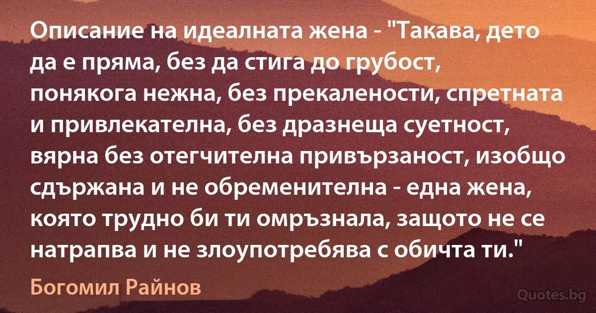 Описание на идеалната жена - "Такава, дето да е пряма, без да стига до грубост, понякога нежна, без прекалености, спретната и привлекателна, без дразнеща суетност, вярна без отегчителна привързаност, изобщо сдържана и не обременителна - една жена, която трудно би ти омръзнала, защото не се натрапва и не злоупотребява с обичта ти." (Богомил Райнов)