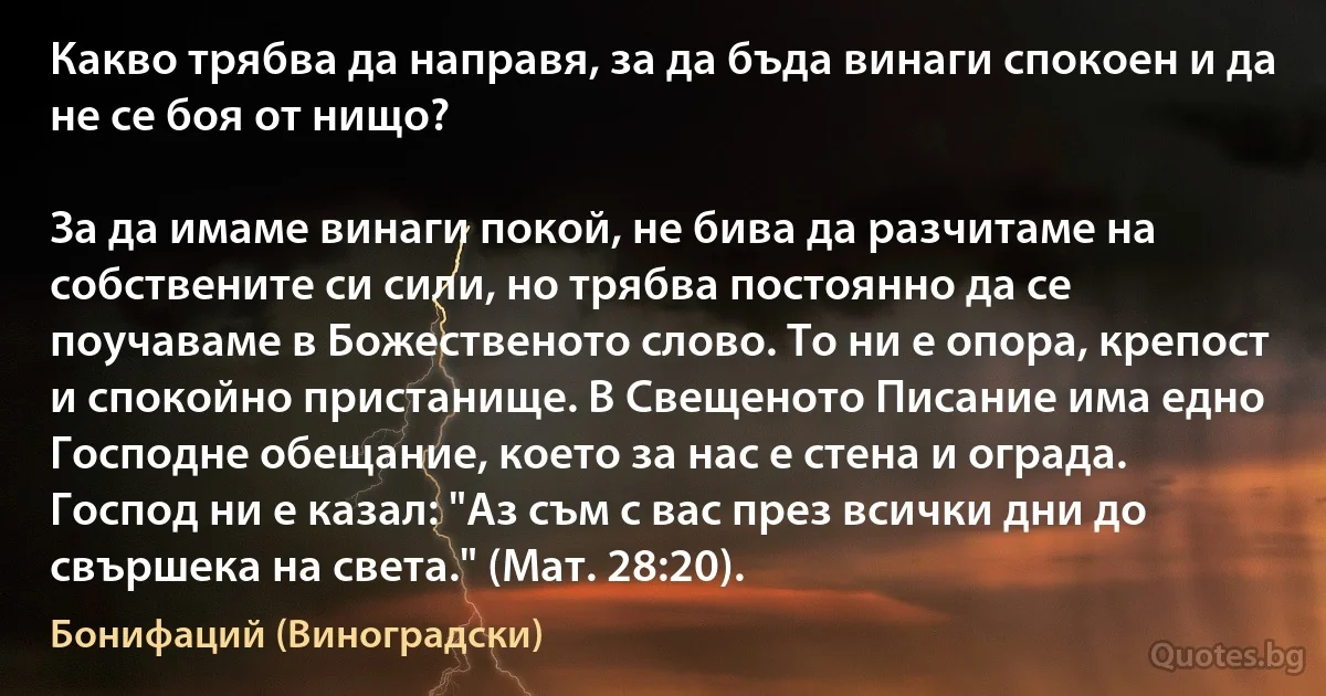 Какво трябва да направя, за да бъда винаги спокоен и да не се боя от нищо?

За да имаме винаги покой, не бива да разчитаме на собствените си сили, но трябва постоянно да се поучаваме в Божественото слово. То ни е опора, крепост и спокойно пристанище. В Свещеното Писание има едно Господне обещание, което за нас е стена и ограда. Господ ни е казал: "Аз съм с вас през всички дни до свършека на света." (Мат. 28:20). (Бонифаций (Виноградски))