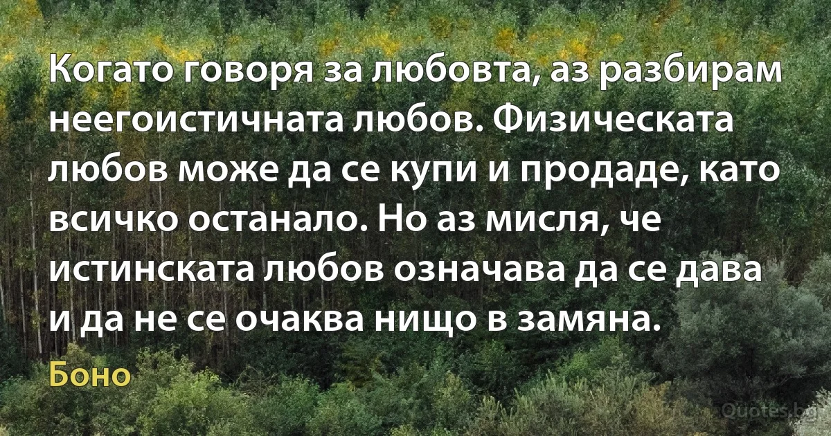 Когато говоря за любовта, аз разбирам неегоистичната любов. Физическата любов може да се купи и продаде, като всичко останало. Но аз мисля, че истинската любов означава да се дава и да не се очаква нищо в замяна. (Боно)