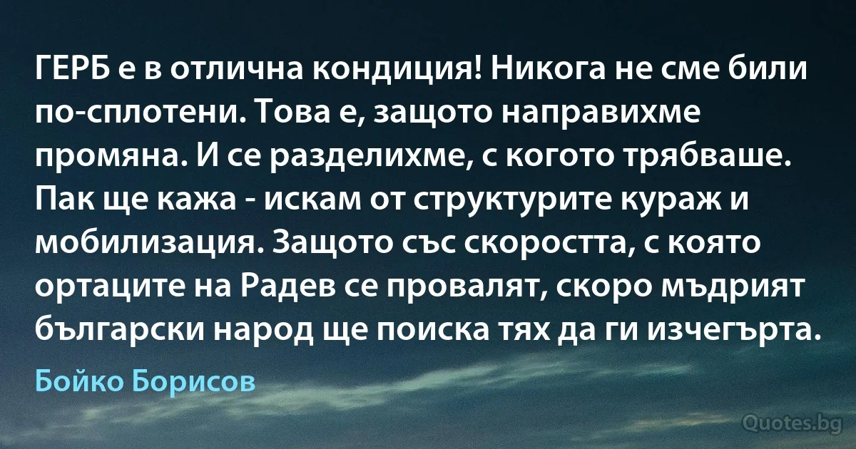 ГЕРБ е в отлична кондиция! Никога не сме били по-сплотени. Това е, защото направихме промяна. И се разделихме, с когото трябваше. Пак ще кажа - искам от структурите кураж и мобилизация. Защото със скоростта, с която ортаците на Радев се провалят, скоро мъдрият български народ ще поиска тях да ги изчегърта. (Бойко Борисов)