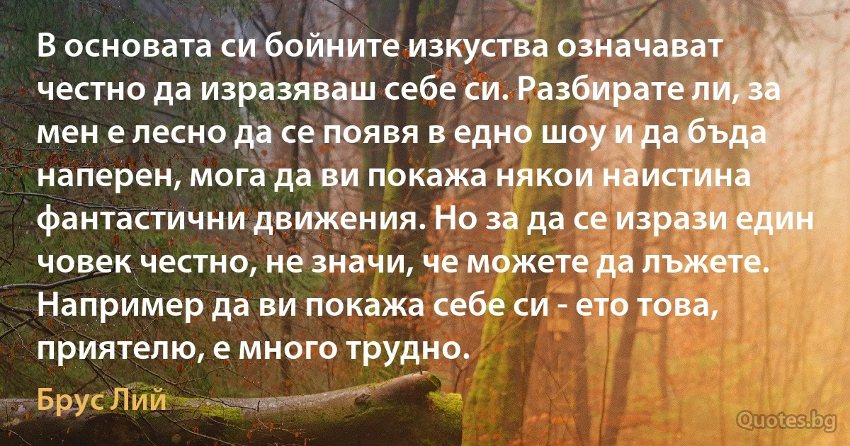 В основата си бойните изкуства означават честно да изразяваш себе си. Разбирате ли, за мен е лесно да се появя в едно шоу и да бъда наперен, мога да ви покажа някои наистина фантастични движения. Но за да се изрази един човек честно, не значи, че можете да лъжете. Например да ви покажа себе си - ето това, приятелю, е много трудно. (Брус Лий)