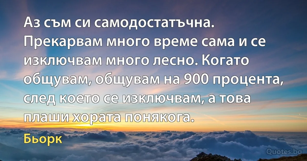 Аз съм си самодостатъчна. Прекарвам много време сама и се изключвам много лесно. Когато общувам, общувам на 900 процента, след което се изключвам, а това плаши хората понякога. (Бьорк)