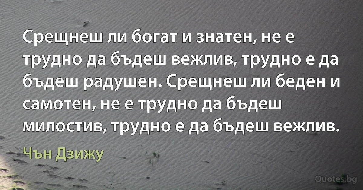 Срещнеш ли богат и знатен, не е трудно да бъдеш вежлив, трудно е да бъдеш радушен. Срещнеш ли беден и самотен, не е трудно да бъдеш милостив, трудно е да бъдеш вежлив. (Чън Дзижу)