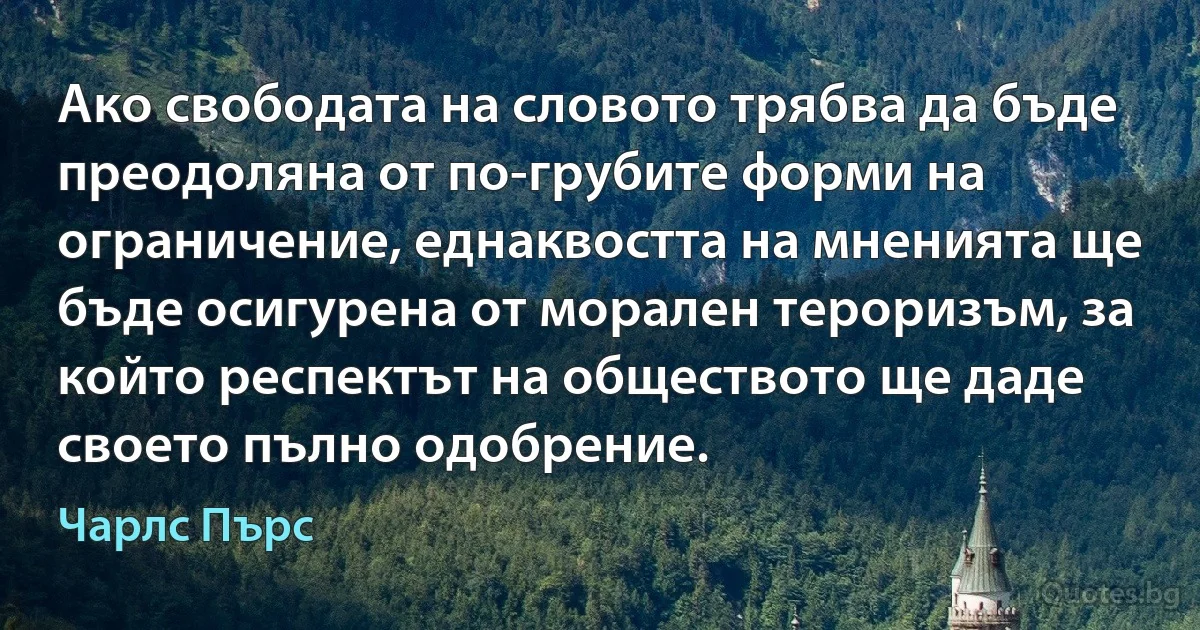 Ако свободата на словото трябва да бъде преодоляна от по-грубите форми на ограничение, еднаквостта на мненията ще бъде осигурена от морален тероризъм, за който респектът на обществото ще даде своето пълно одобрение. (Чарлс Пърс)