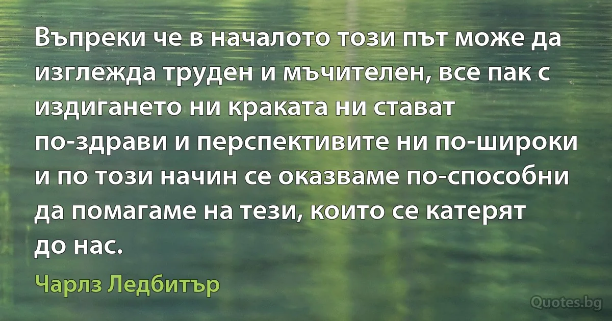 Въпреки че в началото този път може да изглежда труден и мъчителен, все пак с издигането ни краката ни стават по-здрави и перспективите ни по-широки и по този начин се оказваме по-способни да помагаме на тези, които се катерят до нас. (Чарлз Ледбитър)