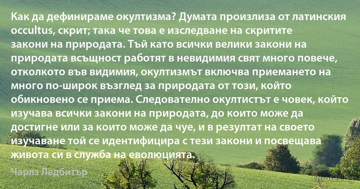 Как да дефинираме окултизма? Думата произлиза от латинския occultus, скрит; така че това е изследване на скритите закони на природата. Тъй като всички велики закони на природата всъщност работят в невидимия свят много повече, отколкото във видимия, окултизмът включва приемането на много по-широк възглед за природата от този, който обикновено се приема. Следователно окултистът е човек, който изучава всички закони на природата, до които може да достигне или за които може да чуе, и в резултат на своето изучаване той се идентифицира с тези закони и посвещава живота си в служба на еволюцията. (Чарлз Ледбитър)