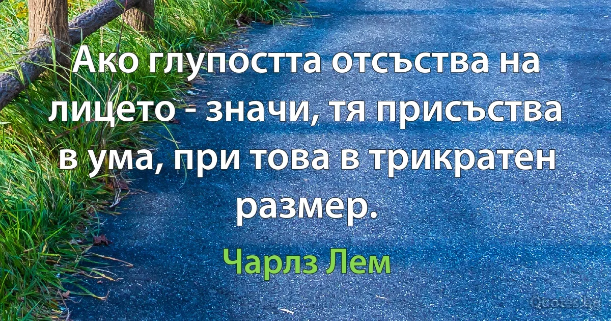 Ако глупостта отсъства на лицето - значи, тя присъства в ума, при това в трикратен размер. (Чарлз Лем)