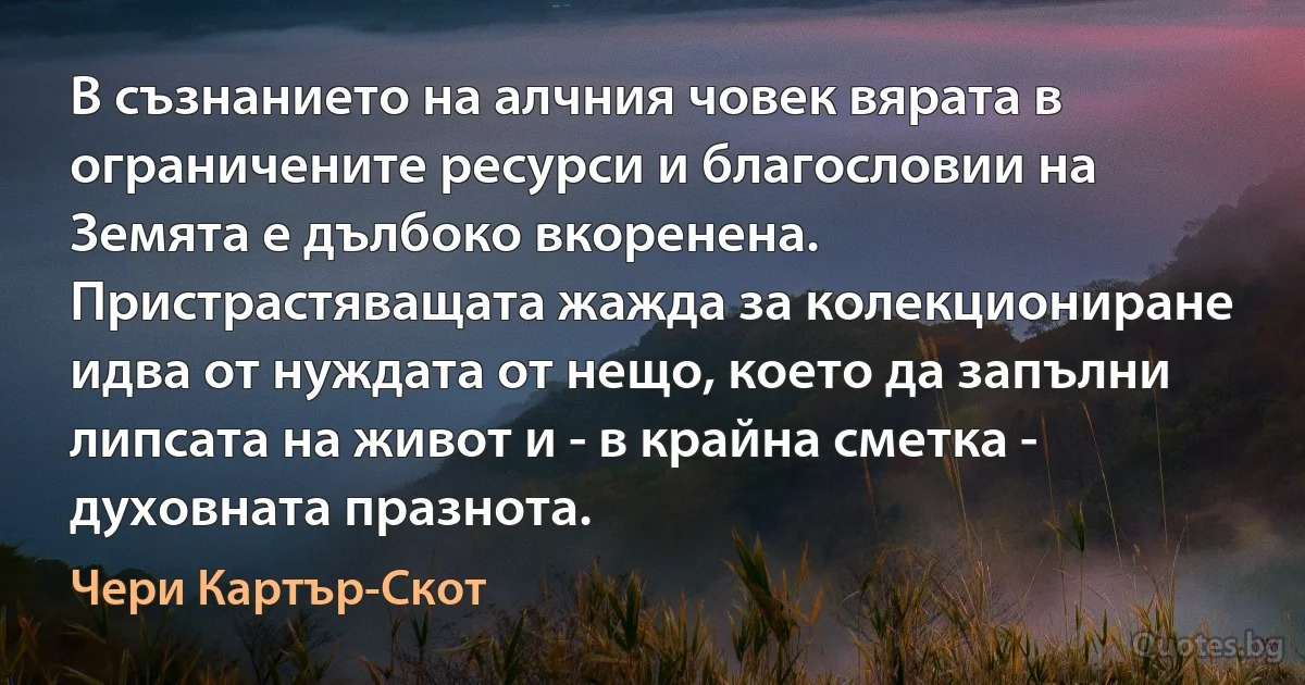 В съзнанието на алчния човек вярата в ограничените ресурси и благословии на Земята е дълбоко вкоренена. Пристрастяващата жажда за колекциониране идва от нуждата от нещо, което да запълни липсата на живот и - в крайна сметка - духовната празнота. (Чери Картър-Скот)