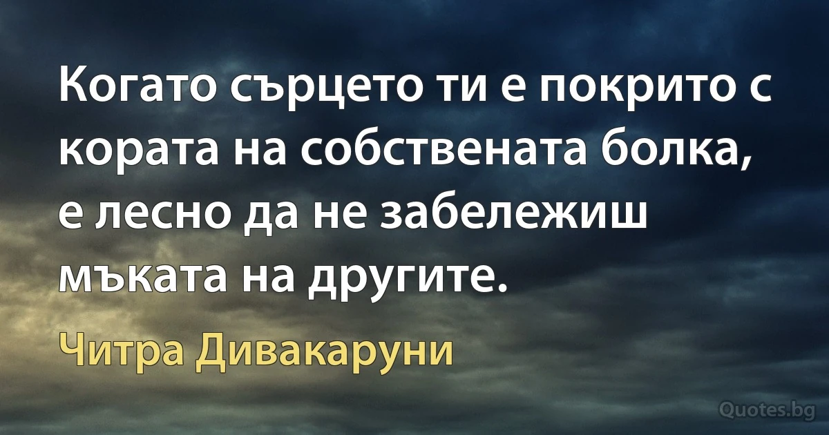 Когато сърцето ти е покрито с кората на собствената болка, е лесно да не забележиш мъката на другите. (Читра Дивакаруни)