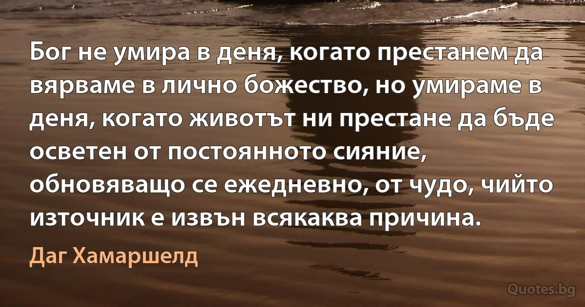 Бог не умира в деня, когато престанем да вярваме в лично божество, но умираме в деня, когато животът ни престане да бъде осветен от постоянното сияние, обновяващо се ежедневно, от чудо, чийто източник е извън всякаква причина. (Даг Хамаршелд)