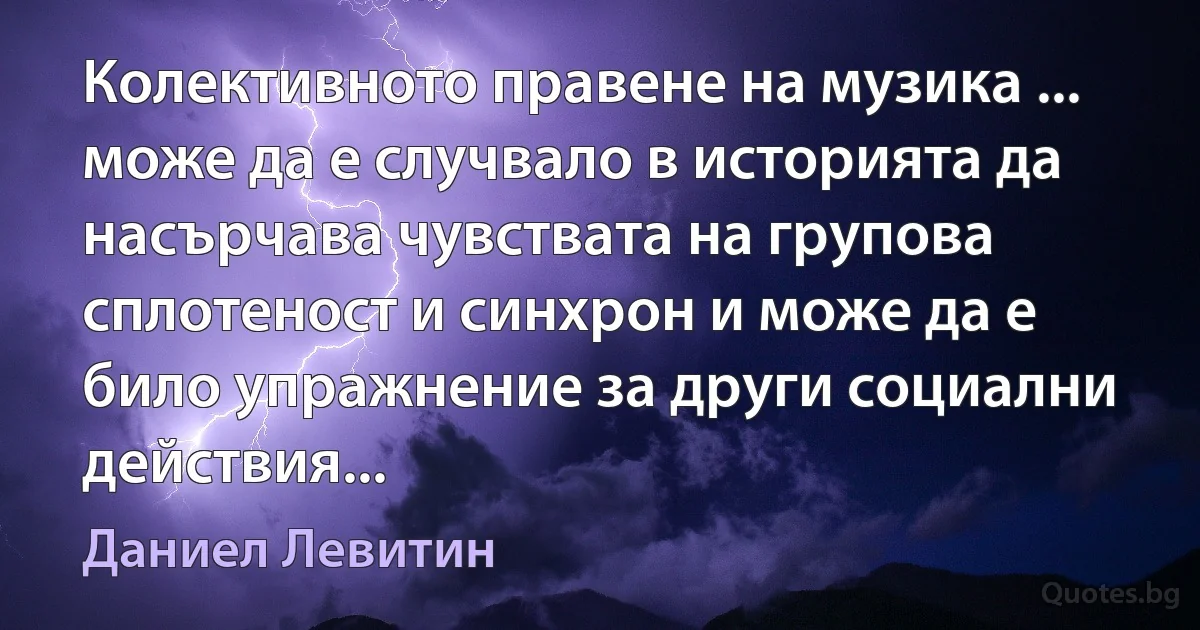 Колективното правене на музика ... може да е случвало в историята да насърчава чувствата на групова сплотеност и синхрон и може да е било упражнение за други социални действия... (Даниел Левитин)