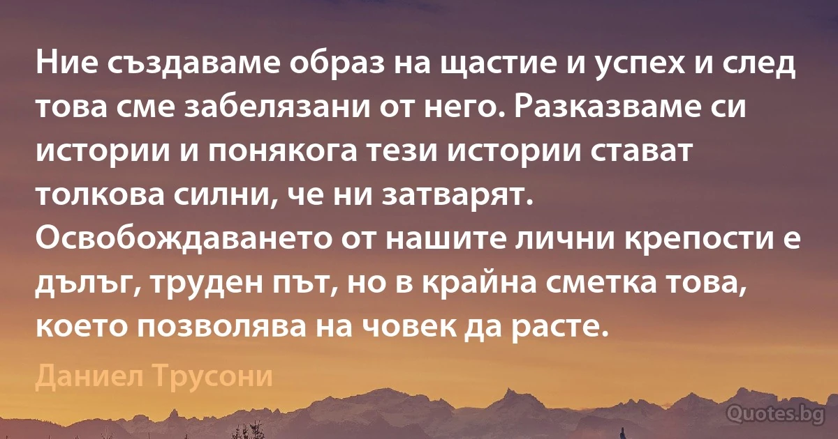 Ние създаваме образ на щастие и успех и след това сме забелязани от него. Разказваме си истории и понякога тези истории стават толкова силни, че ни затварят. Освобождаването от нашите лични крепости е дълъг, труден път, но в крайна сметка това, което позволява на човек да расте. (Даниел Трусони)