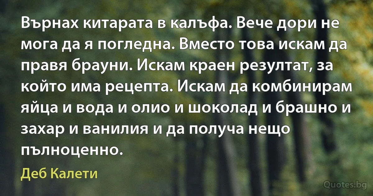 Върнах китарата в калъфа. Вече дори не мога да я погледна. Вместо това искам да правя брауни. Искам краен резултат, за който има рецепта. Искам да комбинирам яйца и вода и олио и шоколад и брашно и захар и ванилия и да получа нещо пълноценно. (Деб Калети)