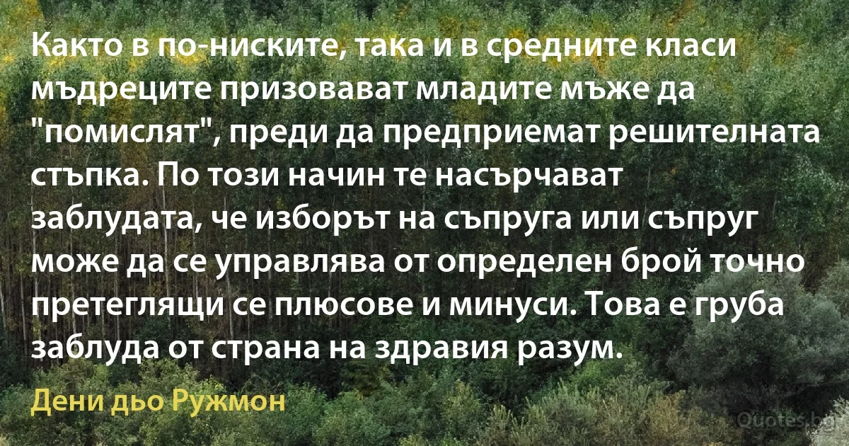 Както в по-ниските, така и в средните класи мъдреците призовават младите мъже да "помислят", преди да предприемат решителната стъпка. По този начин те насърчават заблудата, че изборът на съпруга или съпруг може да се управлява от определен брой точно претеглящи се плюсове и минуси. Това е груба заблуда от страна на здравия разум. (Дени дьо Ружмон)