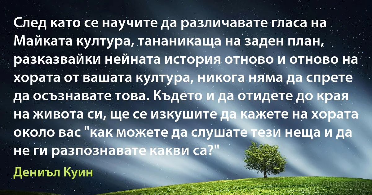 След като се научите да различавате гласа на Майката култура, тананикаща на заден план, разказвайки нейната история отново и отново на хората от вашата култура, никога няма да спрете да осъзнавате това. Където и да отидете до края на живота си, ще се изкушите да кажете на хората около вас "как можете да слушате тези неща и да не ги разпознавате какви са?" (Дениъл Куин)