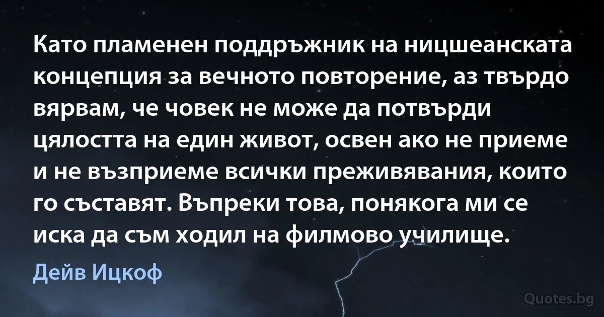 Като пламенен поддръжник на ницшеанската концепция за вечното повторение, аз твърдо вярвам, че човек не може да потвърди цялостта на един живот, освен ако не приеме и не възприеме всички преживявания, които го съставят. Въпреки това, понякога ми се иска да съм ходил на филмово училище. (Дейв Ицкоф)