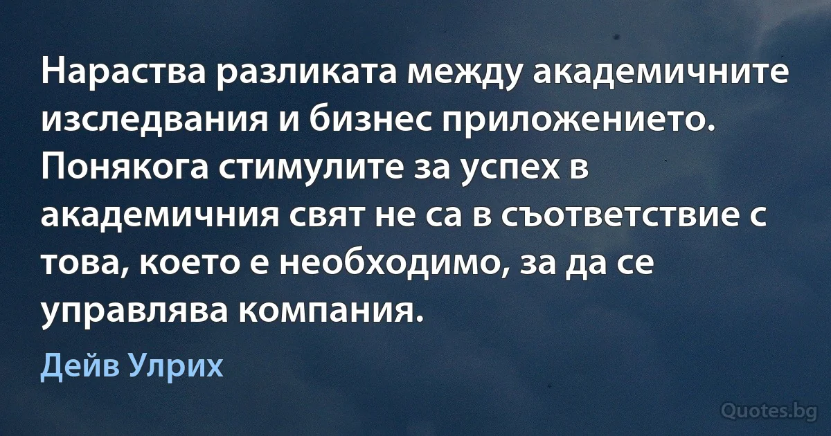 Нараства разликата между академичните изследвания и бизнес приложението. Понякога стимулите за успех в академичния свят не са в съответствие с това, което е необходимо, за да се управлява компания. (Дейв Улрих)