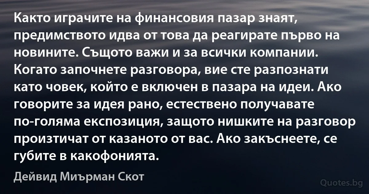 Както играчите на финансовия пазар знаят, предимството идва от това да реагирате първо на новините. Същото важи и за всички компании. Когато започнете разговора, вие сте разпознати като човек, който е включен в пазара на идеи. Ако говорите за идея рано, естествено получавате по-голяма експозиция, защото нишките на разговор произтичат от казаното от вас. Ако закъснеете, се губите в какофонията. (Дейвид Миърман Скот)