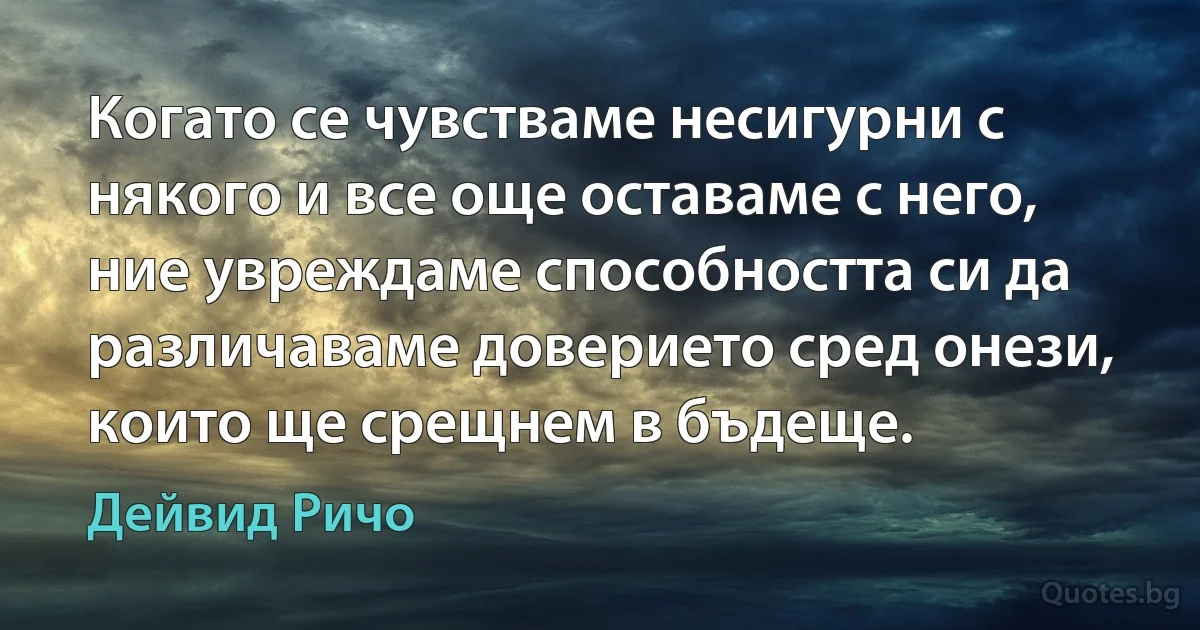 Когато се чувстваме несигурни с някого и все още оставаме с него, ние увреждаме способността си да различаваме доверието сред онези, които ще срещнем в бъдеще. (Дейвид Ричо)