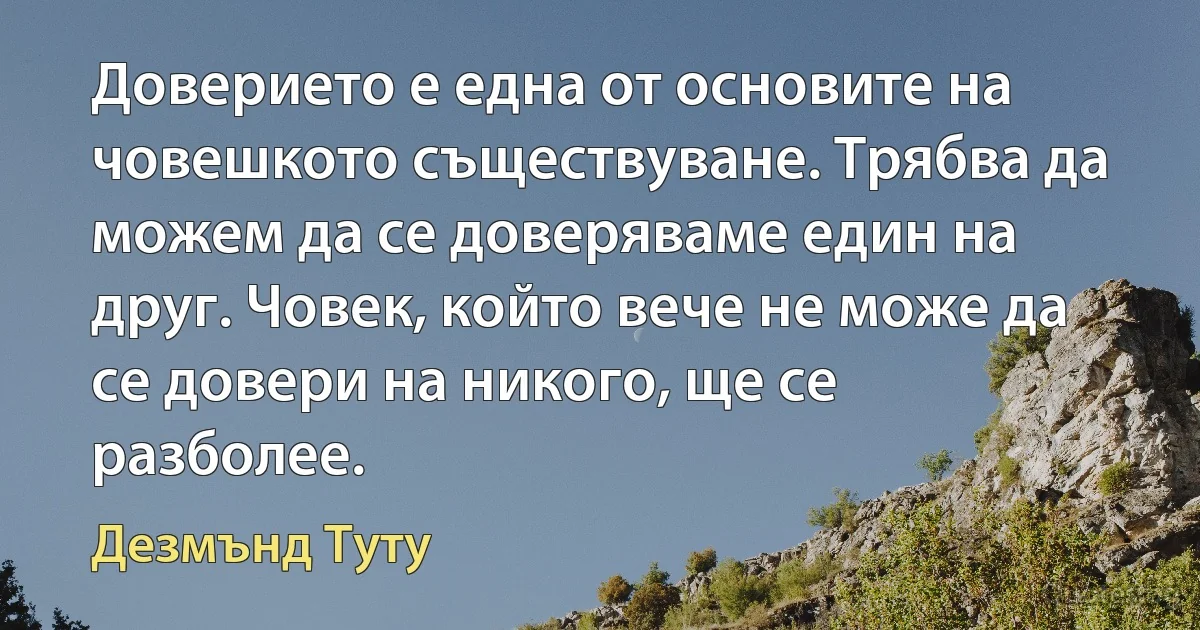 Доверието е една от основите на човешкото съществуване. Трябва да можем да се доверяваме един на друг. Човек, който вече не може да се довери на никого, ще се разболее. (Дезмънд Туту)